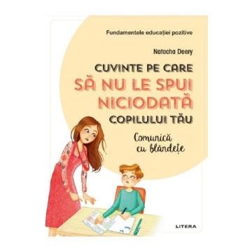 Cuvinte pe care sa nu le spui niciodata copilului tau. Comunica cu blandete (Litera)